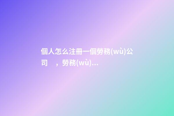個人怎么注冊一個勞務(wù)公司，勞務(wù)派遣公司營業(yè)執(zhí)照注冊資料